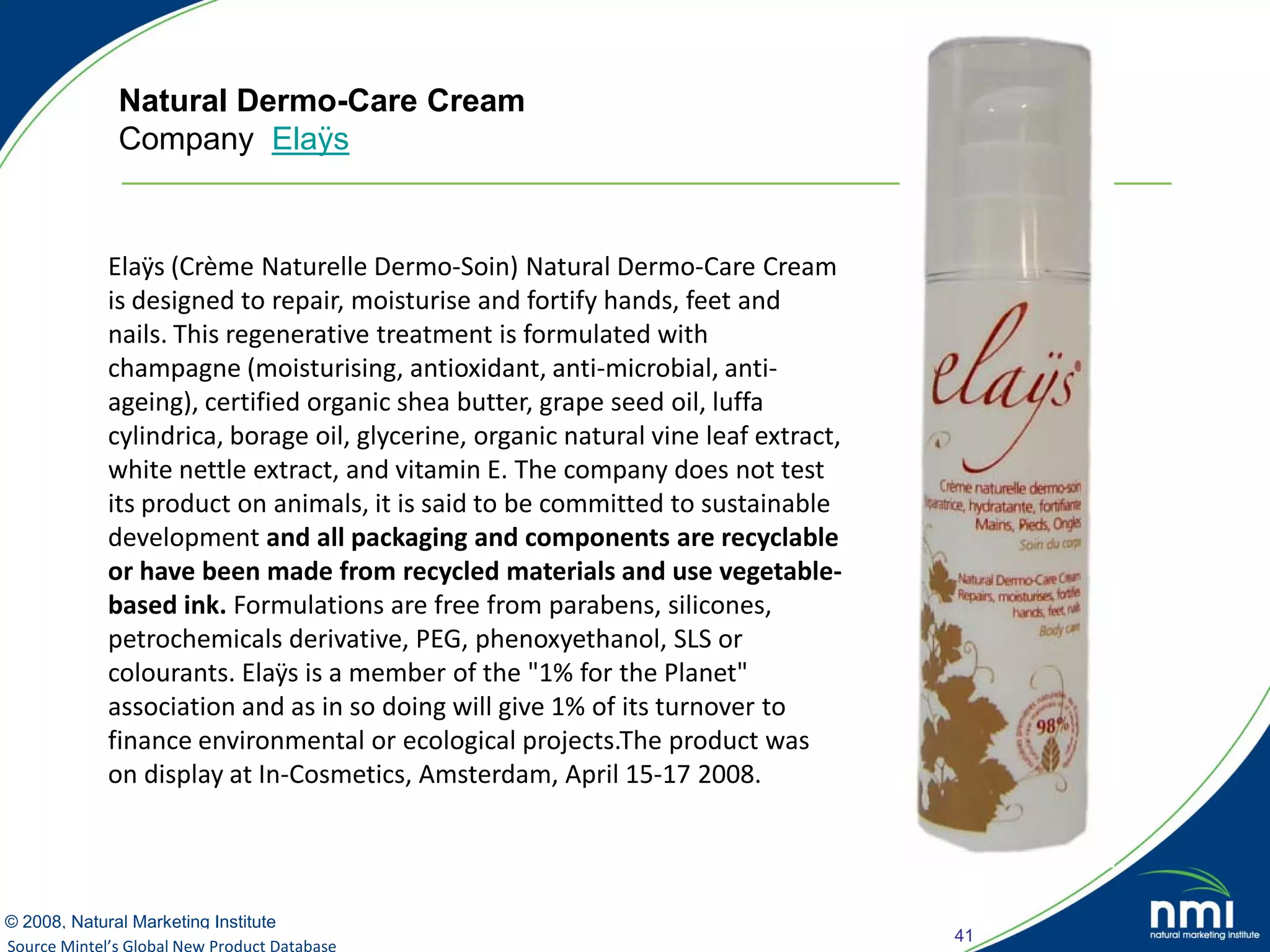 Natural Dermo-Care Cream
             Company Elaÿs


            Elaÿs (Crème Naturelle Dermo-Soin) Natural Dermo-Care Cream
            is designed to repair, moisturise and fortify hands, feet and
            nails. This regenerative treatment is formulated with
            champagne (moisturising, antioxidant, anti-microbial, anti-
            ageing), certified organic shea butter, grape seed oil, luffa
            cylindrica, borage oil, glycerine, organic natural vine leaf extract,
            white nettle extract, and vitamin E. The company does not test
            its product on animals, it is said to be committed to sustainable
            development and all packaging and components are recyclable
            or have been made from recycled materials and use vegetable-
            based ink. Formulations are free from parabens, silicones,
            petrochemicals derivative, PEG, phenoxyethanol, SLS or
            colourants. Elaÿs is a member of the "1% for the Planet"
            association and as in so doing will give 1% of its turnover to
            finance environmental or ecological projects.The product was
            on display at In-Cosmetics, Amsterdam, April 15-17 2008.




© 2008, Natural Marketing Institute
                                                                                    41
Source Mintel’s Global New Product Database
Source: LOHAS Consumer Trends Database™
 