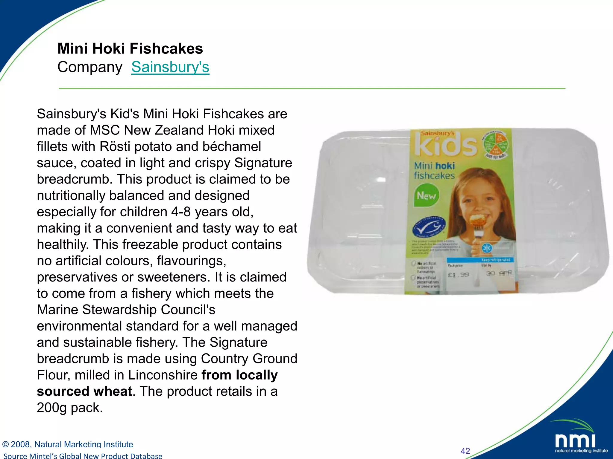 Mini Hoki Fishcakes
             Company Sainsbury's


        Sainsbury's Kid's Mini Hoki Fishcakes are
        made of MSC New Zealand Hoki mixed
        fillets with Rösti potato and béchamel
        sauce, coated in light and crispy Signature
        breadcrumb. This product is claimed to be
        nutritionally balanced and designed
        especially for children 4-8 years old,
        making it a convenient and tasty way to eat
        healthily. This freezable product contains
        no artificial colours, flavourings,
        preservatives or sweeteners. It is claimed
        to come from a fishery which meets the
        Marine Stewardship Council's
        environmental standard for a well managed
        and sustainable fishery. The Signature
        breadcrumb is made using Country Ground
        Flour, milled in Linconshire from locally
        sourced wheat. The product retails in a
        200g pack.

© 2008, Natural Marketing Institute
                                                      42
Source Mintel’s Global New Product Database
Source: LOHAS Consumer Trends Database™
 