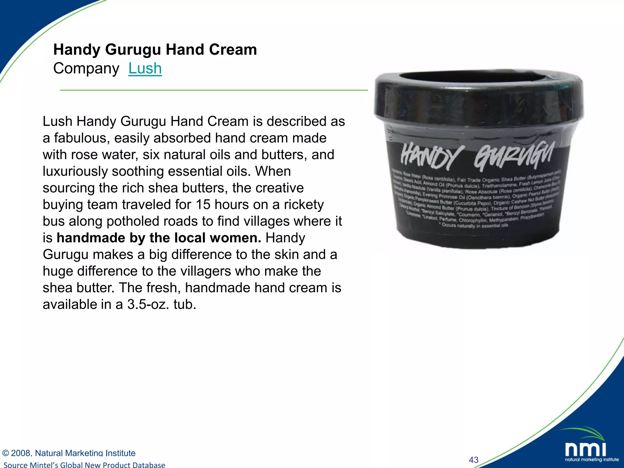 Handy Gurugu Hand Cream
            Company Lush


         Lush Handy Gurugu Hand Cream is described as
         a fabulous, easily absorbed hand cream made
         with rose water, six natural oils and butters, and
         luxuriously soothing essential oils. When
         sourcing the rich shea butters, the creative
         buying team traveled for 15 hours on a rickety
         bus along potholed roads to find villages where it
         is handmade by the local women. Handy
         Gurugu makes a big difference to the skin and a
         huge difference to the villagers who make the
         shea butter. The fresh, handmade hand cream is
         available in a 3.5-oz. tub.




© 2008, Natural Marketing Institute
                                                              43
Source Mintel’s Global New Product Database
Source: LOHAS Consumer Trends Database™
 
