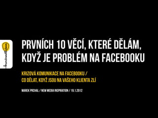 prvních 10 věcí, které dělám,
když je problém na facebooku
Krizová komunikace na Facebooku /
co dělat, když jsou na vašeho klienta zlí
Marek Prchal / new media inspiration / 19.1.2012
 
