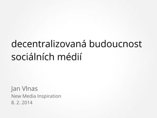 decentralizovaná budoucnost
sociálních médií
Jan Vlnas
New Media Inspiration
8. 2. 2014

 