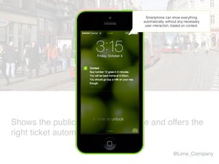 Shows the public transport timetable and offers the
right ticket automatically.
@Lime_Company
Smartphone can show everything
automatically, without any necessary
user interaction, based on context.
 