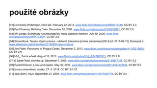použité obrázky
[01] University of Michigan, DNA lab. February 22, 2012. www.flickr.com/photos/snre/6946913449, CC BY 2.0
[02] Paul Downey, Birthday Cake. December 16, 2008. www.flickr.com/photos/psd/3149878971, CC BY 2.0
[03] ePi.Longo, Everybody is surrounded by many question marks!!!. July 19, 2008. www.flickr.
com/photos/longo/2684733921, CC BY 2.0
[04] Simandlová, Tereza. Open science - vědecká (r)evoluce [online prezentace].2014 [cit. 2015-02-15]. Dostupné z:
www.slideshare.net/terkakliste/20140430-open-science.
[05] Jan Fidler, Panorama of Prague Castle. December 2, 2013. www.flickr.com/photos/hypotekyfidler/11178210863,
CC BY 2.0
[06] b3d_, Ferris wheel. August 16, 2011. www.flickr.com/photos/b3d_/6147600313, CC BY 2.0
[07-8] Sarah Reid, thumbs up. December 7, 2008. www.flickr.com/photos/sarahreido/3120877348, CC BY 2.0
[09] Rachel Kramer, Lines and ripples. May 30, 2014. www.flickr.com/photos/rkramer62/14324372644, CC BY 2.0
[10] tereza simandlová, otázky. 27. 4. 2014. CC BY 3.0 CZ
[11] Jack Berry, injun. September 24, 2009. www.flickr.com/photos/jackberry/3974839776, CC BY 2.0
 