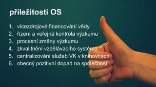 příležitosti OS
1. vícezdrojové financování vědy
2. řízení a veřejná kontrola výzkumu
3. procesní změny výzkumu
4. zkvalitnění vzdělávacího systému
5. centralizování služeb VK v knihovnách
6. obecný pozitivní dopad na společnost
 