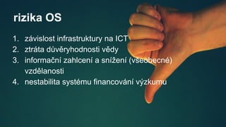 rizika OS
1. závislost infrastruktury na ICT
2. ztráta důvěryhodnosti vědy
3. informační zahlcení a snížení (všeobecné)
vzdělanosti
4. nestabilita systému financování výzkumu
 