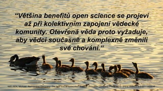 “Většina benefitů open science se projeví
až při kolektivním zapojení vědecké
komunity. Otevřená věda proto vyžaduje,
aby vědci současně a komplexně změnili
své chování.“
NIELSEN, Michael. Reinventing Discovery: The New Era of Networked Science. Princeton University Press, 2012. 270 s. ISBN 978-0-691-14890-8.
 