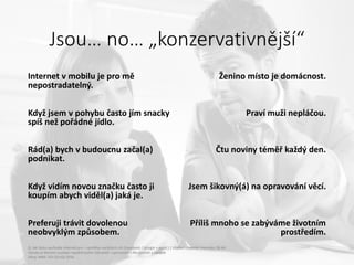 Jsou… no… „konzervativnější“
Internet v mobilu je pro mě
nepostradatelný.
Když jsem v pohybu často jím snacky
spíš než pořádné jídlo.
Rád(a) bych v budoucnu začal(a)
podnikat.
Když vidím novou značku často ji
koupím abych viděl(a) jaká je.
Preferuji trávit dovolenou
neobvyklým způsobem.
Ženino místo je domácnost.
Praví muži nepláčou.
Čtu noviny téměř každý den.
Jsem šikovný(á) na opravování věcí.
Příliš mnoho se zabýváme životním
prostředím.
Q: Jak často využíváte internet pro – návštěva sociálních sítí (Facebook / Google + apod.) | Všichni uživatelé internetu 18-44
Výroky se kterými souhlasí největší počet Uživatelů v porovnání s Neuživateli a naopak
Zdroj: MML-TGI Q2+Q3 2016
 