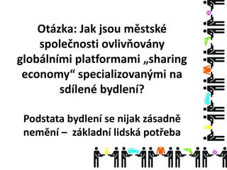 Otázka: Jak jsou městské
společnosti ovlivňovány
globálními platformami „sharing
economy“ specializovanými na
sdílené bydlení?
Podstata bydlení se nijak zásadně
nemění – základní lidská potřeba
 