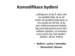 Komodifikace bydlení
„Stěhujeme se do Ž. ulice, tak
mi realiťák říkal, že za 24
hodin od vyvěšení toho bytu se
mu ozvalo asi 30 lidí, co by
tam chtěli provozovat Airbnb.
My jsme byli potom první lidi s
reálným zájmem, za nemalou
cenu nutno říct, tam bydlet."
(Radim, 28 let, Praha)
• Bydlení = právo / komodita
• Nemovitost /domov
 