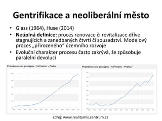 Gentrifikace a neoliberální město
• Glass (1964), Huse (2014)
• Neúplná definice: proces renovace či revitalizace dříve
stagnujících a zanedbaných čtvrtí či sousedství. Modelový
proces „přirozeného“ územního rozvoje
• Evoluční charakter procesu často zakrývá, že způsobuje
paralelní devoluci
Zdroj: www.realitymix.centrum.cz
 