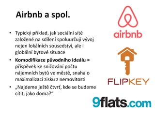 Airbnb a spol.
• Typický příklad, jak sociální sítě
založené na sdílení spoluurčují vývoj
nejen lokálních sousedství, ale i
globální bytové situace
• Komodifikace původního ideálu =
příspěvek ke snižování počtu
nájemních bytů ve městě, snaha o
maximalizaci zisku z nemovitosti
• „Najdeme ještě čtvrť, kde se budeme
cítit, jako doma?“
 