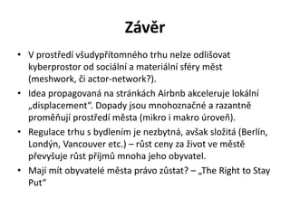 Závěr
• V prostředí všudypřítomného trhu nelze odlišovat
kyberprostor od sociální a materiální sféry měst
(meshwork, či actor-network?).
• Idea propagovaná na stránkách Airbnb akceleruje lokální
„displacement“. Dopady jsou mnohoznačné a razantně
proměňují prostředí města (mikro i makro úroveň).
• Regulace trhu s bydlením je nezbytná, avšak složitá (Berlín,
Londýn, Vancouver etc.) – růst ceny za život ve městě
převyšuje růst příjmů mnoha jeho obyvatel.
• Mají mít obyvatelé města právo zůstat? – „The Right to Stay
Put“
 