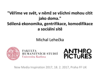 "Věříme ve svět, v němž se všichni mohou cítit
jako doma."
Sdílená ekonomika, gentrifikace, komodifikace
a sociální sítě
Michal Lehečka
New Media Inspiration 2017, 18. 2. 2017, Praha FF UK
 
