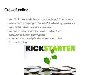 Crowdfunding
- rok 2012 rokem videoher v crowdfundingu, 2016 stagnace
- renesance opomíjených žánrů (RPG, adventury, simulátory…)
- není lehké vytvořit úspěšnou kampaň
- na bázi odměn vs. podílový crowdfunding (Fig)
- konkurence Steam Early Access
- speciální vztah mezi přispěvovatelem a studiem
- U crowdfunding
 