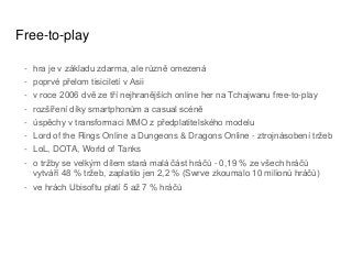 Free-to-play
- hra je v základu zdarma, ale různě omezená
- poprvé přelom tisiciletí v Asii
- v roce 2006 dvě ze tří nejhranějších online her na Tchajwanu free-to-play
- rozšíření díky smartphonům a casual scéně
- úspěchy v transformaci MMO z předplatitelského modelu
- Lord of the Rings Online a Dungeons & Dragons Online - ztrojnásobení tržeb
- LoL, DOTA, World of Tanks
- o tržby se velkým dílem stará malá část hráčů - 0,19 % ze všech hráčů
vytváří 48 % tržeb, zaplatilo jen 2,2 % (Swrve zkoumalo 10 milionů hráčů)
- ve hrách Ubisoftu platí 5 až 7 % hráčů
 