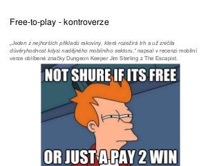 Free-to-play - kontroverze
„Jeden z nejhorších příkladů rakoviny, která rozežírá trh a už zničila
důvěryhodnost kdysi nadějného mobilního sektoru,“ napsal v recenzi mobilní
verze oblíbené značky Dungeon Keeper Jim Sterling z The Escapist.
 