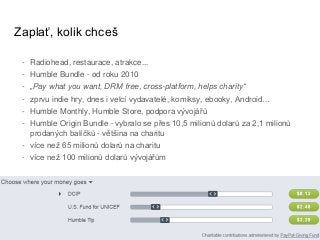 Zaplať, kolik chceš
- Radiohead, restaurace, atrakce...
- Humble Bundle - od roku 2010
- „Pay what you want, DRM free, cross-platform, helps charity“
- zprvu indie hry, dnes i velcí vydavatelé, komiksy, ebooky, Android…
- Humble Monthly, Humble Store, podpora vývojářů
- Humble Origin Bundle - vybralo se přes 10,5 milionů dolarů za 2,1 milionů
prodaných balíčků - většina na charitu
- více než 65 milionů dolarů na charitu
- více než 100 milionů dolarů vývojářům
 