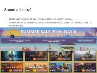 Steam a ti druzí
- GOG (gamifikace), Origin, Uplay, Battle.net, vlastní prodej…
- Steam asi 15 % celého PC trhu (3,5 miliardy USD), přes 125 milionů účtů, 14
milionů hráčů
 