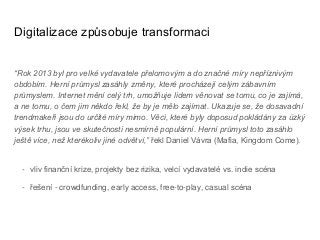 Digitalizace způsobuje transformaci
“Rok 2013 byl pro velké vydavatele přelomovým a do značné míry nepříznivým
obdobím. Herní průmysl zasáhly změny, které procházejí celým zábavním
průmyslem. Internet mění celý trh, umožňuje lidem věnovat se tomu, co je zajímá,
a ne tomu, o čem jim někdo řekl, že by je mělo zajímat. Ukazuje se, že dosavadní
trendmakeři jsou do určité míry mimo. Věci, které byly doposud pokládány za úzký
výsek trhu, jsou ve skutečnosti nesmírně populární. Herní průmysl toto zasáhlo
ještě více, než kterékoliv jiné odvětví,” řekl Daniel Vávra (Mafia, Kingdom Come).
- vliv finanční krize, projekty bez rizika, velcí vydavatelé vs. indie scéna
- řešení - crowdfunding, early access, free-to-play, casual scéna
 
