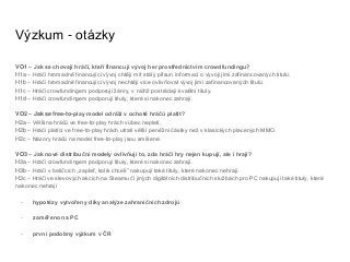 Výzkum - otázky
VO1 – Jak se chovají hráči, kteří financují vývoj her prostřednictvím crowdfundingu?
H1a – Hráči hromadně financující vývoj chtějí mít stálý přísun informací o vývoji jimi zafinancovaných titulů.
H1b – Hráči hromadně financující vývoj nechtějí více ovlivňovat vývoj jimi zafinancovaných titulů.
H1c – Hráči crowfundingem podporují žánry, v nichž postrádají kvalitní tituly.
H1d – Hráči crowfundingem podporují tituly, které si nakonec zahrají.
VO2 – Jak se free-to-play model odráží v ochotě hráčů platit?
H2a – Většina hráčů ve free-to-play hrách vůbec neplatí.
H2b – Hráči platící ve free-to-play hrách utratí větší peněžní částky než v klasických placených MMO.
H2c – Názory hráčů na model free-to-play jsou smíšené.
VO3 – Jak nové distribuční modely ovlivňují to, zda hráči hry nejen kupují, ale i hrají?
H3a – Hráči crowfundingem podporují tituly, které si nakonec zahrají.
H3b – Hráči v balíčcích „zaplať, kolik chceš” nakupují také tituly, které nakonec nehrají.
H3c – Hráči ve slevových akcích na Steamu či jiných digitálních distribučních službách pro PC nakupují také tituly, které
nakonec nehrají
- hypotézy vytvořeny díky analýze zahraničních zdrojů
- zaměřeno na PC
- první podobný výzkum v ČR
 