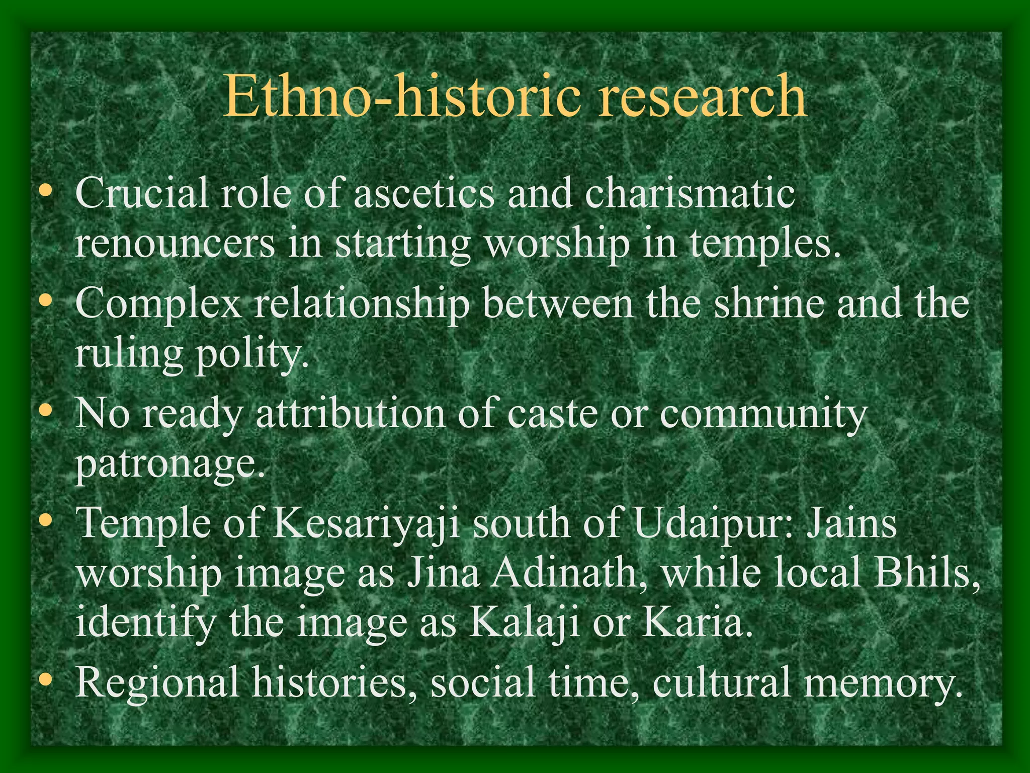 Ethno-historic research
• Crucial role of ascetics and charismatic
renouncers in starting worship in temples.
• Complex relationship between the shrine and the
ruling polity.
• No ready attribution of caste or community
patronage.
• Temple of Kesariyaji south of Udaipur: Jains
worship image as Jina Adinath, while local Bhils,
identify the image as Kalaji or Karia.
• Regional histories, social time, cultural memory.
 