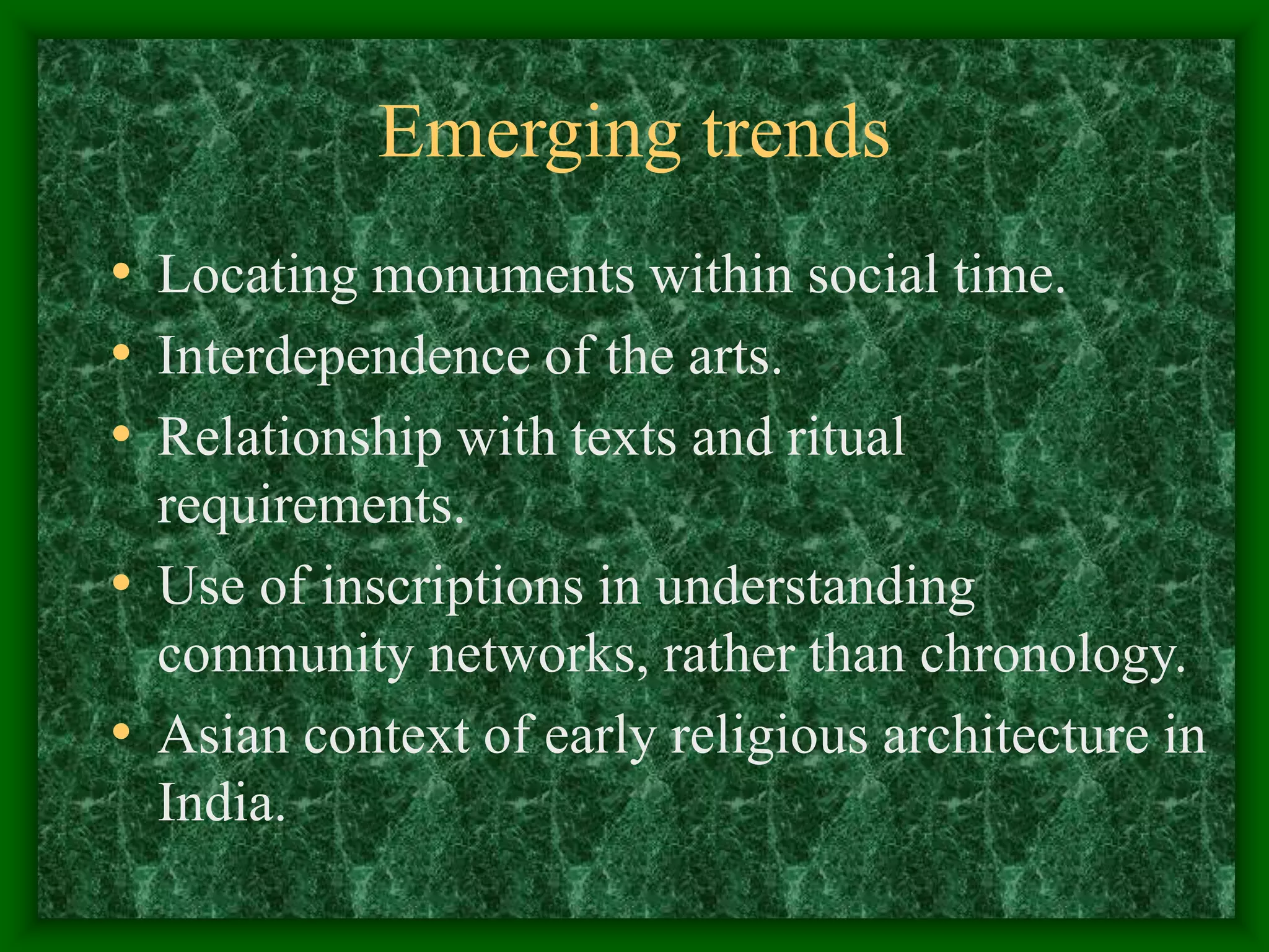 Emerging trends
• Locating monuments within social time.
• Interdependence of the arts.
• Relationship with texts and ritual
requirements.
• Use of inscriptions in understanding
community networks, rather than chronology.
• Asian context of early religious architecture in
India.
 