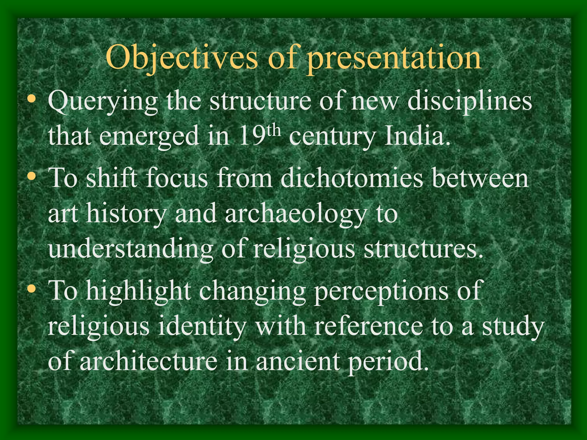 Objectives of presentation
• Querying the structure of new disciplines
that emerged in 19th century India.
• To shift focus from dichotomies between
art history and archaeology to
understanding of religious structures.
• To highlight changing perceptions of
religious identity with reference to a study
of architecture in ancient period.
 