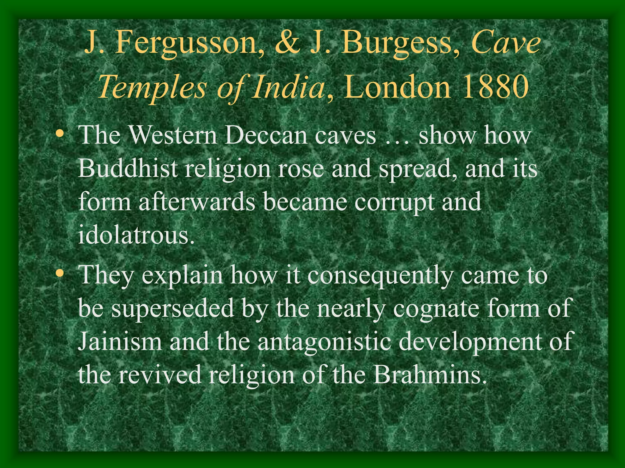 J. Fergusson, & J. Burgess, Cave
Temples of India, London 1880
• The Western Deccan caves … show how
Buddhist religion rose and spread, and its
form afterwards became corrupt and
idolatrous.
• They explain how it consequently came to
be superseded by the nearly cognate form of
Jainism and the antagonistic development of
the revived religion of the Brahmins.
 