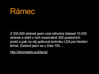 Rámec
Z 200.000 stránek jsem vzal náhodný dataset 10.000
stránek a stáhl z nich maximálně 300 posledních
postů a pak na něj aplikoval techniku LDA pro hledání
témat. Zastavil jsem se u čísla 150…
http://stromateis.eu/ldavis/
 