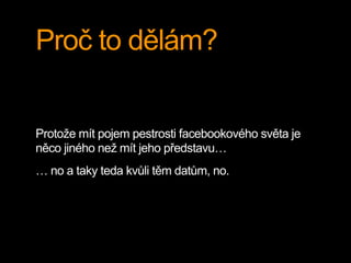 Proč to dělám?
Protože mít pojem pestrosti facebookového světa je
něco jiného než mít jeho představu…
… no a taky teda kvůli těm datům, no.
 