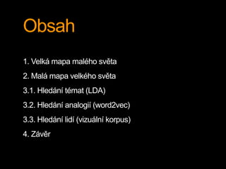 Obsah
1. Velká mapa malého světa
2. Malá mapa velkého světa
3.1. Hledání témat (LDA)
3.2. Hledání analogií (word2vec)
3.3. Hledání lidí (vizuální korpus)
4. Závěr
 