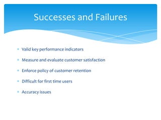 Valid key performance indicators
Measure and evaluate customer satisfaction
Enforce policy of customer retention
Difficult for first time users
Accuracy issues
Successes and Failures
 