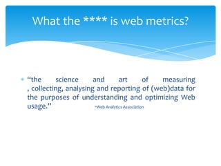 “the science and art of measuring
, collecting, analysing and reporting of (web)data for
the purposes of understanding and optimizing Web
usage.” -Web Analytics Association
What the **** is web metrics?
 