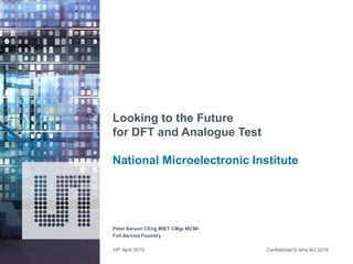 Confidential © ams AG 2015
Looking to the Future
for DFT and Analogue Test
National Microelectronic Institute
Peter Sarson CEng MIET CMgr MCMI
Full Service Foundry
16th April 2015
 