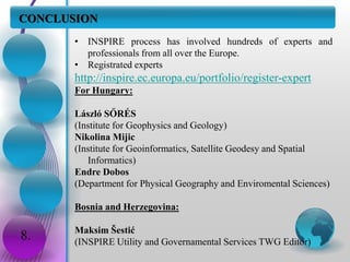 CONCLUSION
8.
• INSPIRE process has involved hundreds of experts and
professionals from all over the Europe.
• Registrated experts
http://inspire.ec.europa.eu/portfolio/register-expert
For Hungary:
László SŐRÉS
(Institute for Geophysics and Geology)
Nikolina Mijic
(Institute for Geoinformatics, Satellite Geodesy and Spatial
Informatics)
Endre Dobos
(Department for Physical Geography and Enviromental Sciences)
Bosnia and Herzegovina:
Maksim Šestić
(INSPIRE Utility and Governamental Services TWG Editor)
 