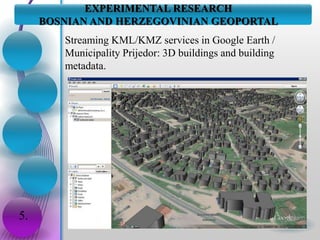 EXPERIMENTAL RESEARCH
BOSNIAN AND HERZEGOVINIAN GEOPORTAL
5.
Streaming KML/KMZ services in Google Earth /
Municipality Prijedor: 3D buildings and building
metadata.
 