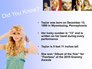 Did You Know?Taylor was born on December 13, 1989 in Wyomissing, PennsylvaniaHer lucky number is “13” and is written on her hand during every performanceTaylor is 5 feet 11 inches tallShe won “Album of the Year” for “Fearless” at the 2010 Grammy Awards