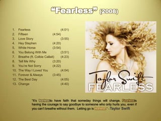 “Fearless” (2008)Fearless				(4:01)Fifteen				(4:54)Love Story				(3:55)Hey Stephen			(4:20)White Horse			(3:54)You Belong With Me		(3:51)Breathe (ft. Colbie Callait)	(4:23)Tell Me Why			(3:20)You’re Not Sorry		(4:22)The Way I Loved You 		(4:04)Forever & Always		(3:45)The Best Day			(4:05)Change				(4:40)“It’s fearlessto have faith that someday things will change. Fearlessis having the courage to say goodbye to someone who only hurts you, even if you can’t breathe without them.  Letting go is fearless.” –Taylor Swift 