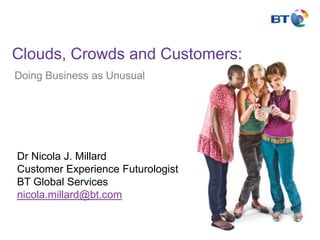 Clouds, Crowds and Customers: Doing Business as Unusual Dr Nicola J. MillardCustomer Experience FuturologistBT Global Servicesnicola.millard@bt.com 