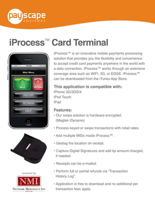 iProcess™  Card  Terminal  

         iProcess™ Card Terminal
       iProcess™  is  an  innovative  mobile  payments  processing  
       solution  that  provides  you  the  flexibility  and  convenience  to  
       accept  credit  card  payments  anywhere  in  the  world  with  a  
                                                iProcess™ is an innovative mobile payments processing
       data  connection.  iProcess™  works  through  an  extensive  
       coverage  area  such  as  WIFI,  3G,  or  EDGE.  iProcess™  can  
       be  downloaded  from  the  “iTunes  App  Store.” credit card payments anywhere in the world with
                                                to accept
                                                           iProcess™  Card  Terminal  
                     This  application  is  compatible  with:  
                                               coverage area such as WIFI, 3G, or EDGE. iProcess™
                                  iPhone  3G/3GS/4  
                                     iPod  Touch   be downloaded from the iTunes App Store.
                                              can
                                        iPad      iProcess™  is  an  innovative  mobile  payments  processing  
                                                  solution  that  provides  you  the  flexibility  and  convenience  to  
                                              This application is compatible with:
                                                  accept  credit  card  payments  anywhere  in  the  world  with  a  
                                              iPhone 3G/3GS/4
                                                  data  connection.  iProcess™  works  through  an  extensive  
                      Features:                   coverage  area  such  as  WIFI,  3G,  or  EDGE.  iProcess™  can  
                                              iPod Touch
                                                  be  downloaded  from  the  “iTunes  App  Store.”
                                              iPad
   solution  is  hardware  encrypted.  (Magtek  iDynamo)  
eyed  or  swipe  transactions  with  retail  rates.            This  application  is  compatible  with:  
ple  MIDs  inside  iProcess™.                 Features:
e  location  on  receipt.                                                  iPhone  3G/3GS/4  
 igital  Signatures  and  add  tip  amount  charged,  if  needed.             iPod  Touch  
can  be  e-­mailed.                             (Magtek iDynamo)                   iPad
ull  or  partial  refunds  via  “Transaction  History  Log”.  
 n  is  free  to  download  and  no  additional  per  transaction  
 .                                                            Features:

                                Our  swipe  solution  is  hardware  encrypted.  (Magtek  iDynamo)  
                                Process  keyed  or  swipe  transactions  with  retail  rates.  
                                Add  multiple  MIDs  inside  iProcess™.  
                                Geotag  the  location  on  receipt.  
                                Capture  Digital  Signatures  and  add  tip  amount  charged,  if  needed.  
                                                if needed.
                                Receipts  can  be  e-­mailed.
                                Perform  full  or  partial  refunds  via  “Transaction  History  Log”.  
                                Application  is  free  to  download  and  no  additional  per  transaction  
                                fees  apply.  
                    powered by
                                                 History Log”.


                                                 transaction fees apply.
 