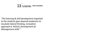 NAVI MUMBAI
SVKM’S
13 NMIMS
S -
Deemed tobc U N I V E R.S I TY
"The learning & shill development imparted
to the students goes beyond academics to
inculcate lateral thinking, innovative
approach & 'Holistic Development of
Management skills'"
 