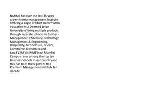 NMIMS has over the last 35 years
grown from a management institute
offering a single product namely MBA
education to a Deemed to be
University offering multiple products
through separate schools in Business
Management, Pharmacy, Technology
Management & Engineering,
Hospitality, Architecture, Science,
Commerce, Economics and
Law.SVKM's NMIMS Navi Mumbai
Campus ranks among the top ten
Business Schools in our country and
this has been the legacy of this
Premium Management Institute for
decade
 