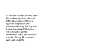 Established in 2017, NMIMS' Navi
Mumbai campus is an extension
of the educational institute's
legacy of progressive and
innovative learning. Starting with
3 schools and just 150 students,
the campus has gained
tremendous reach and now has 7
schools, offering 14 courses to
over 1500 students.
 