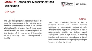 School of Technology Management and
Engineering
MBA-TECH
B-TECH
The MBA Tech program is specially designed to
meet the growing needs of the corporate world.
NMIMS is one of the few institutes in the country
which offers this program. It's a 5 years course
where students do Btech and MBA together. In
this duration of 5 years, we do 2 internships
Technical(2months) and Management(4.5
months)
STME offers a four-year full-time B. Tech. in
Computer Science and Business Systems.
Consisting of contemporary facilities to offer
atmosphere and support for curriculum as well as
extra-curricular activities for students' overall
development. With a high quality of teaching,
learning, and assessment methods and a 6-week
industry internship time during the program to gain
hands-on practical experience.
 