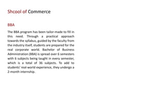 Shcool of Commerce
BBA
The BBA program has been tailor-made to fill in
this need. Through a practical approach
towards the syllabus, guided by the faculty from
the industry itself, students are prepared for the
real corporate world. Bachelor of Business
Administration (BBA) is spread over 6 semesters
with 6 subjects being taught in every semester,
which is a total of 36 subjects. To add to
students' real-world experience, they undergo a
2-month internship.
 