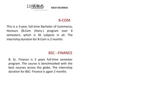 NAVI MUMBAI
SVKM’S
13NMIMS
Deemed tobc U N I V E IS I TY
B-COM
This is a 3-year, full-time Bachelor of Commerce,
Honours (B.Com (Hons.) program over 6
semesters; which is 36 subjects in all. The
internship duration for B-Com is 2 months
BSC - FINANCE
B. Sc. Finance is 3 years full-time semester
program. The course is benchmarked with the
best courses across the globe. The internship
duration for BSC- Finance is again 2 months
 