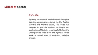 School of Science
BSC - ASA
By taking the immense need of understanding the
data into consideration, started the BSc Applied
Statistics and Analytics course, This course was
designed to give the students an insight into
applications of Statistics to various fields from the
undergraduate level itself. The rigorous course
work is spread over 6 semesters including
projects
 