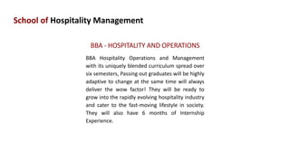 School of Hospitality Management
BBA - HOSPITALITY AND OPERATIONS
BBA Hospitality Operations and Management
with its uniquely blended curriculum spread over
six semesters, Passing out graduates will be highly
adaptive to change at the same time will always
deliver the wow factor! They will be ready to
grow into the rapidly evolving hospitality industry
and cater to the fast-moving lifestyle in society.
They will also have 6 months of Internship
Experience.
 