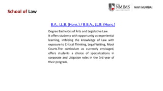 School of Law
B.A., LL.B. (Hons.) / B.B.A., LL.B. (Hons.)
Degree Bachelors of Arts and Legislative Law.
It offers students with opportunity at experiential
learning, imbibing the knowledge of Law with
exposure to Critical Thinking, Legal Writing, Moot
Courts.The curriculum as currently envisaged,
offers students a choice of specializations in
corporate and Litigation roles in the 3rd year of
their program.
 