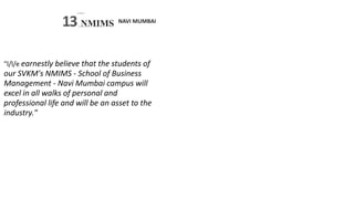 NAVI MUMBAI
SVKM’S
13 NMIMS
S -
Deemed tobc U N I V E R.S I TY
"l/l/e earnestly believe that the students of
our SVKM's NMIMS - School of Business
Management - Navi Mumbai campus will
excel in all walks of personal and
professional life and will be an asset to the
industry."
 